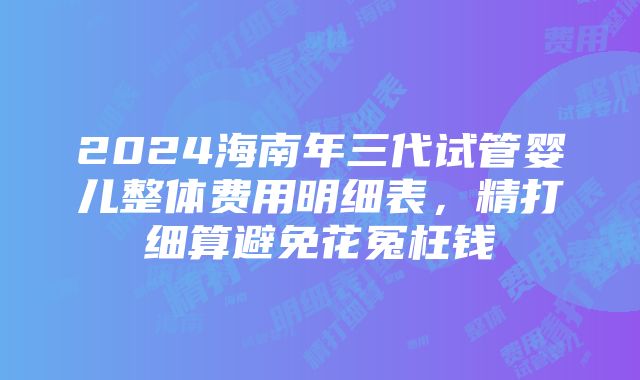 2024海南年三代试管婴儿整体费用明细表，精打细算避免花冤枉钱