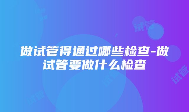 做试管得通过哪些检查-做试管要做什么检查