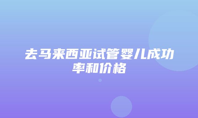 去马来西亚试管婴儿成功率和价格