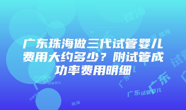 广东珠海做三代试管婴儿费用大约多少？附试管成功率费用明细