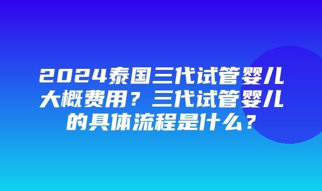 2024泰国三代试管婴儿大概费用？三代试管婴儿的具体流程是什么？