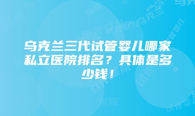 乌克兰三代试管婴儿哪家私立医院排名？具体是多少钱！