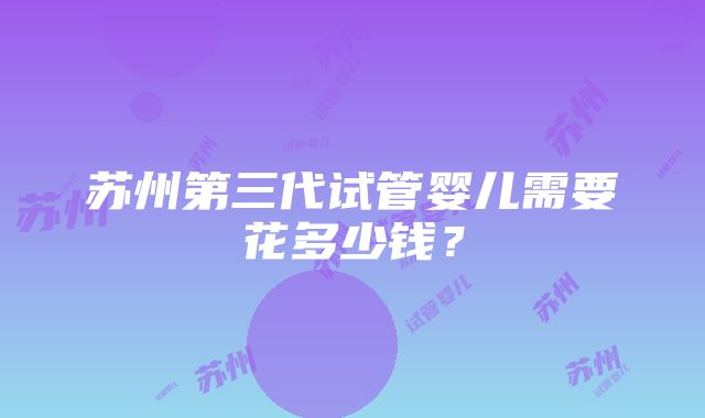 苏州第三代试管婴儿需要花多少钱？