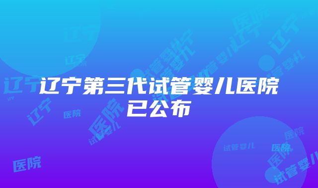 辽宁第三代试管婴儿医院已公布