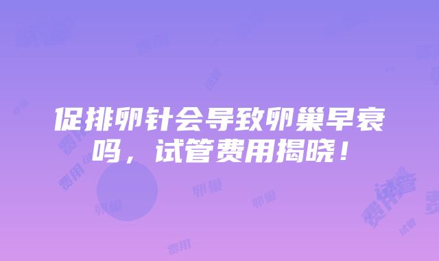 促排卵针会导致卵巢早衰吗，试管费用揭晓！