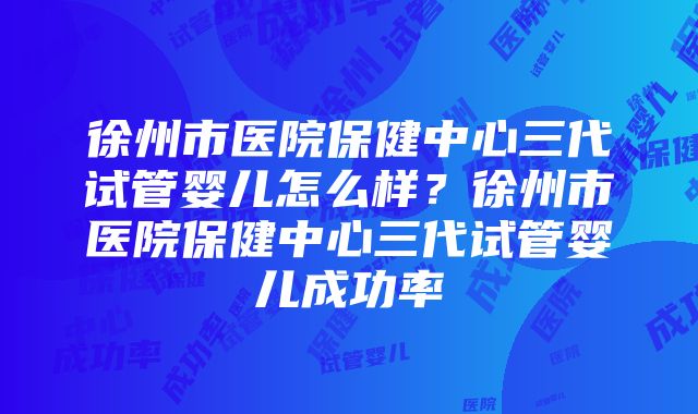 徐州市医院保健中心三代试管婴儿怎么样？徐州市医院保健中心三代试管婴儿成功率