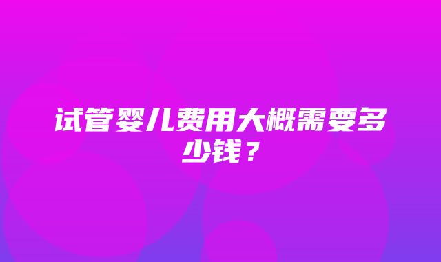 试管婴儿费用大概需要多少钱？