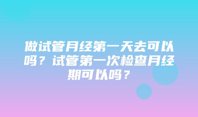 做试管月经第一天去可以吗？试管第一次检查月经期可以吗？