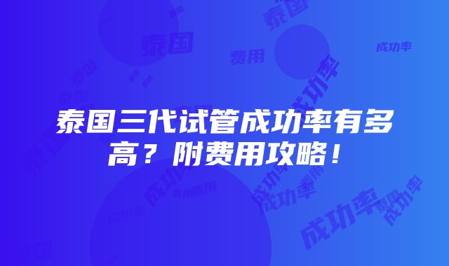 泰国三代试管成功率有多高？附费用攻略！