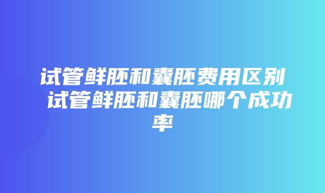 试管鲜胚和囊胚费用区别 试管鲜胚和囊胚哪个成功率