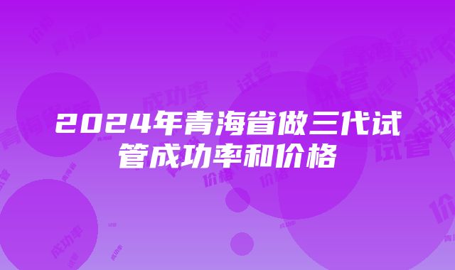 2024年青海省做三代试管成功率和价格