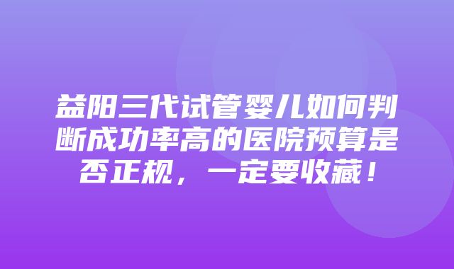 益阳三代试管婴儿如何判断成功率高的医院预算是否正规，一定要收藏！