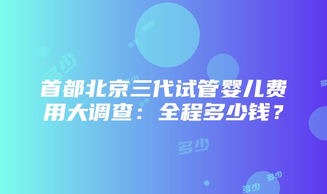 首都北京三代试管婴儿费用大调查：全程多少钱？