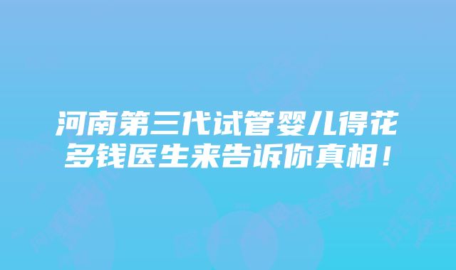 河南第三代试管婴儿得花多钱医生来告诉你真相！