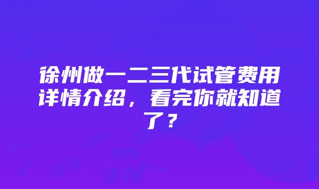 徐州做一二三代试管费用详情介绍，看完你就知道了？