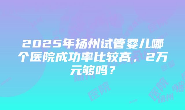 2025年扬州试管婴儿哪个医院成功率比较高，2万元够吗？