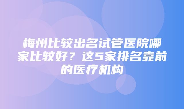 梅州比较出名试管医院哪家比较好？这5家排名靠前的医疗机构