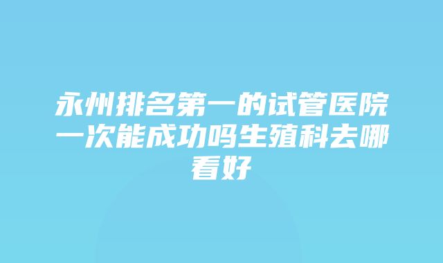 永州排名第一的试管医院一次能成功吗生殖科去哪看好