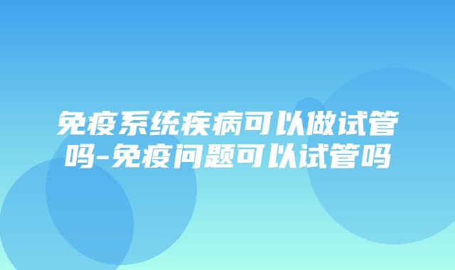 免疫系统疾病可以做试管吗-免疫问题可以试管吗