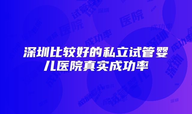 深圳比较好的私立试管婴儿医院真实成功率