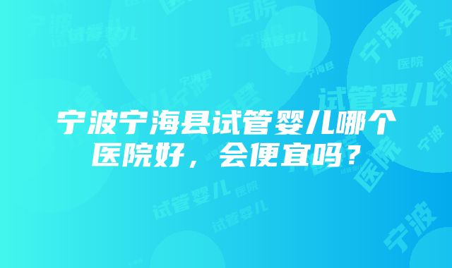 宁波宁海县试管婴儿哪个医院好，会便宜吗？