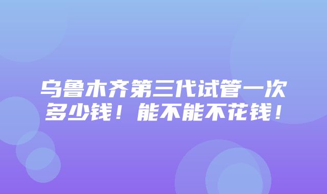 乌鲁木齐第三代试管一次多少钱！能不能不花钱！