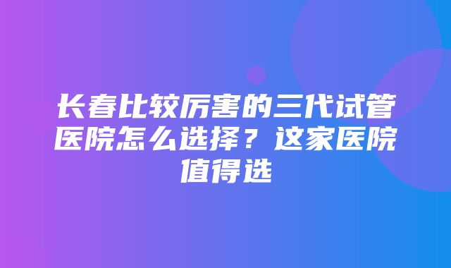 长春比较厉害的三代试管医院怎么选择？这家医院值得选