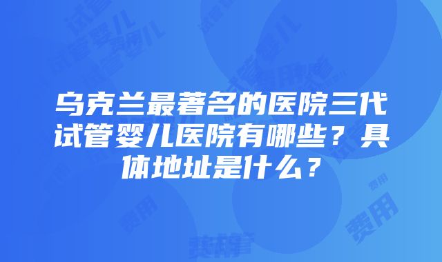 乌克兰最著名的医院三代试管婴儿医院有哪些？具体地址是什么？