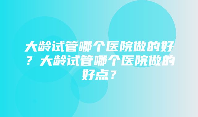 大龄试管哪个医院做的好？大龄试管哪个医院做的好点？