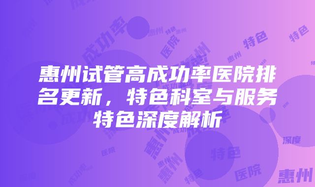 惠州试管高成功率医院排名更新，特色科室与服务特色深度解析