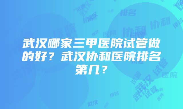 武汉哪家三甲医院试管做的好？武汉协和医院排名第几？