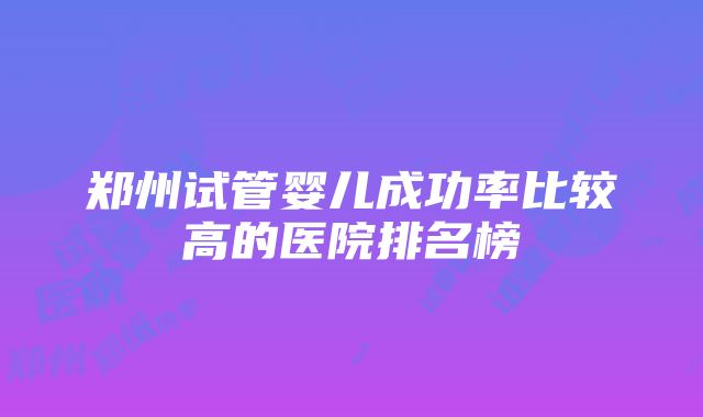 郑州试管婴儿成功率比较高的医院排名榜