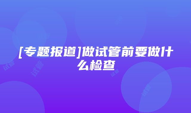 [专题报道]做试管前要做什么检查