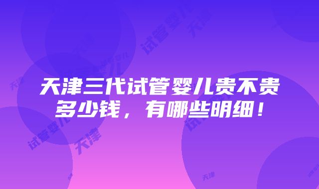 天津三代试管婴儿贵不贵多少钱，有哪些明细！