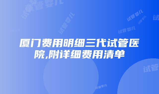 厦门费用明细三代试管医院,附详细费用清单