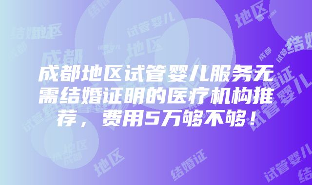 成都地区试管婴儿服务无需结婚证明的医疗机构推荐，费用5万够不够！