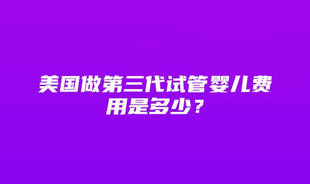 美国做第三代试管婴儿费用是多少？