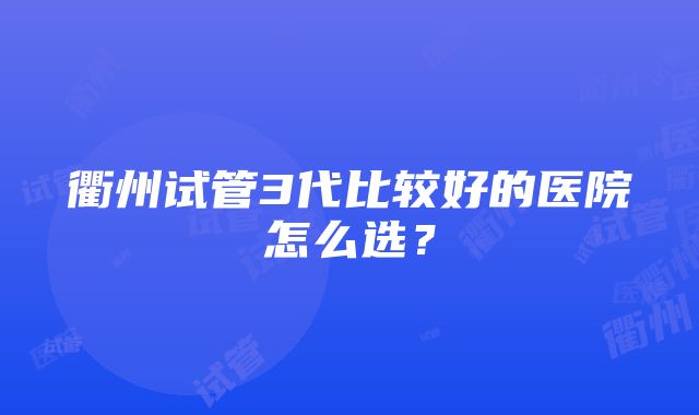 衢州试管3代比较好的医院怎么选？