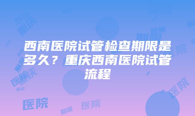 西南医院试管检查期限是多久？重庆西南医院试管流程