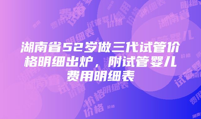 湖南省52岁做三代试管价格明细出炉，附试管婴儿费用明细表