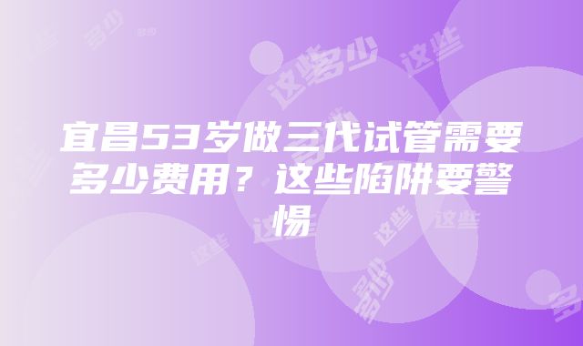 宜昌53岁做三代试管需要多少费用？这些陷阱要警惕