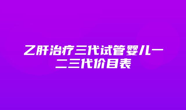 乙肝治疗三代试管婴儿一二三代价目表