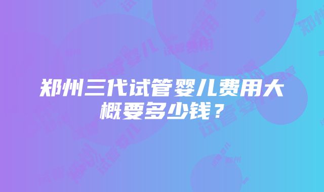 郑州三代试管婴儿费用大概要多少钱？