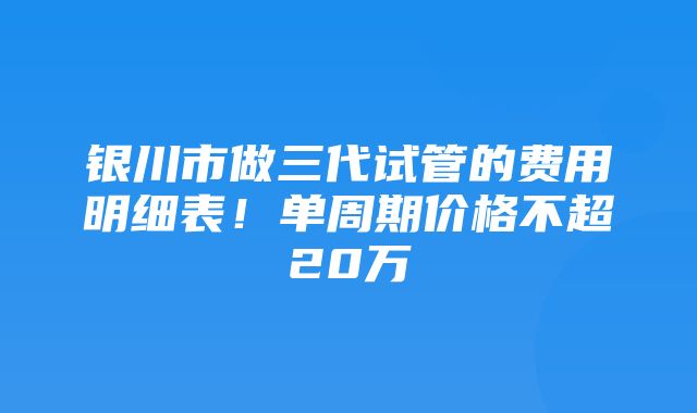 银川市做三代试管的费用明细表！单周期价格不超20万