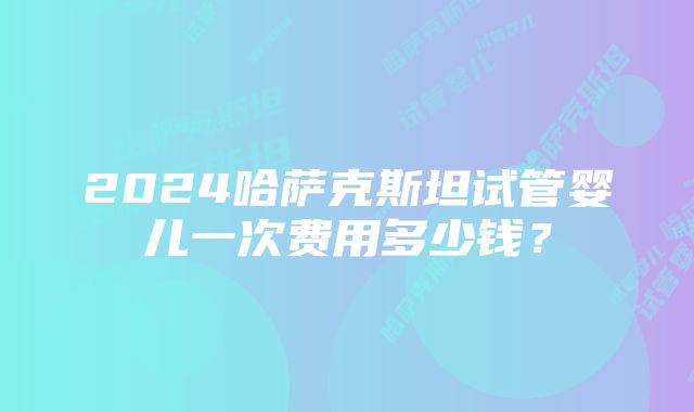 2024哈萨克斯坦试管婴儿一次费用多少钱？