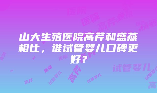 山大生殖医院高芹和盛燕相比，谁试管婴儿口碑更好？