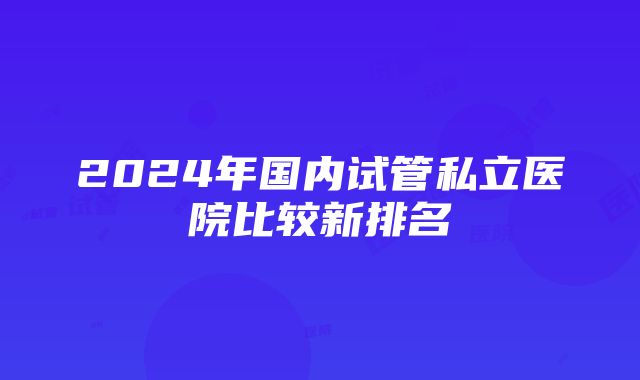 2024年国内试管私立医院比较新排名