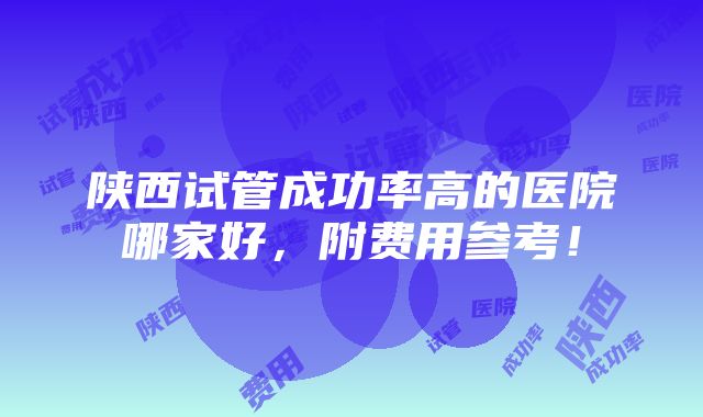 陕西试管成功率高的医院哪家好，附费用参考！