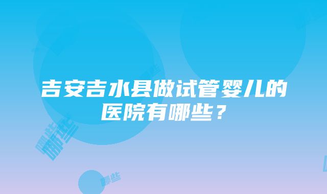 吉安吉水县做试管婴儿的医院有哪些？