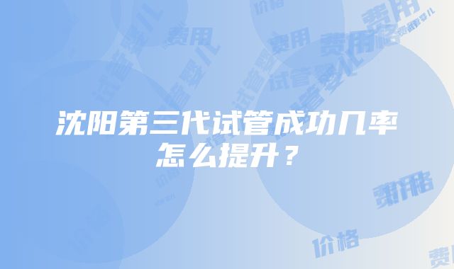 沈阳第三代试管成功几率怎么提升？